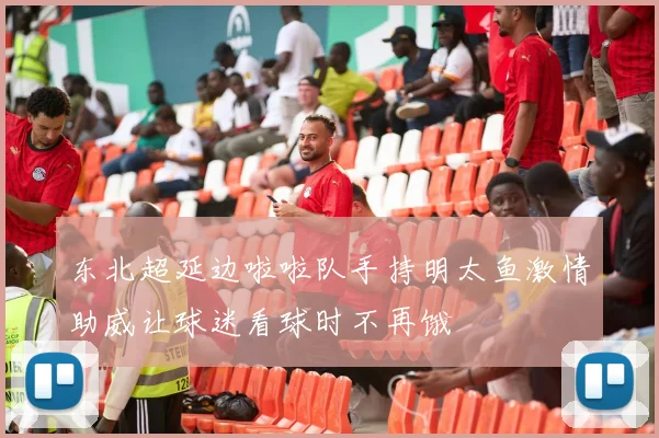 东北超延边啦啦队手持明太鱼激情助威让球迷看球时不再饿