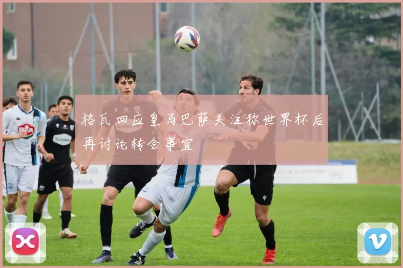 格瓦回应皇马巴萨关注称世界杯后再讨论转会事宜
