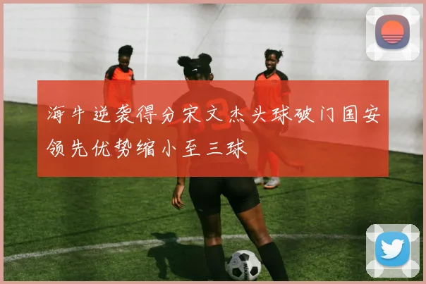海牛逆袭得分宋文杰头球破门国安领先优势缩小至三球