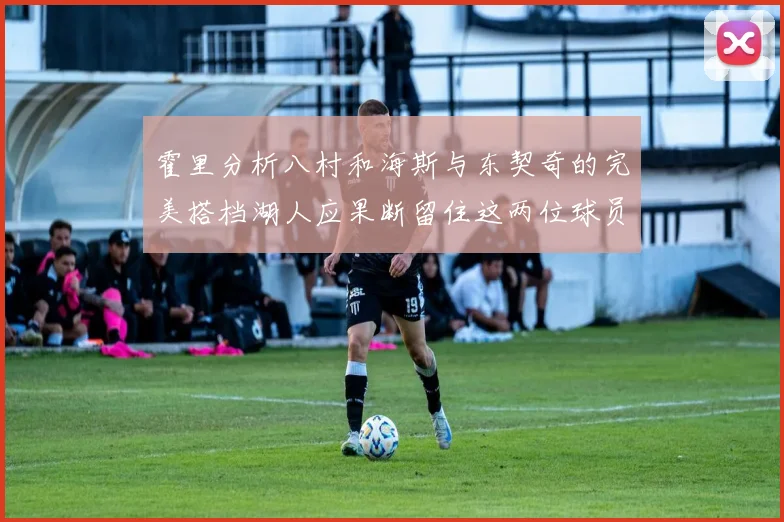 霍里分析八村和海斯与东契奇的完美搭档湖人应果断留住这两位球员