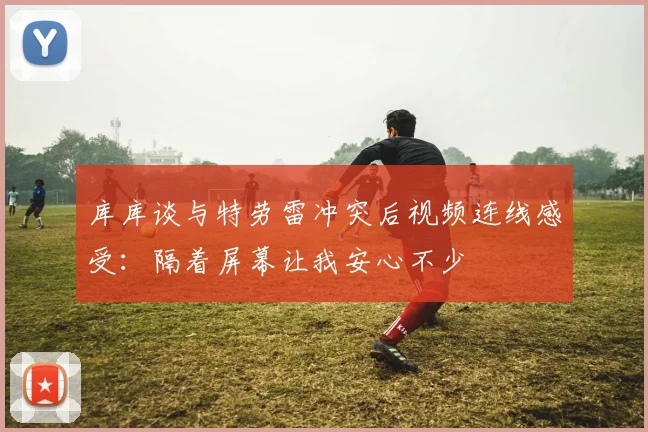 库库谈与特劳雷冲突后视频连线感受：隔着屏幕让我安心不少