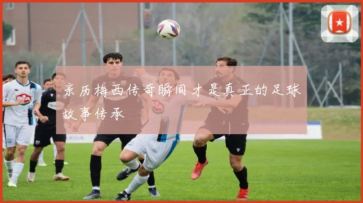 亲历梅西传奇瞬间才是真正的足球故事传承