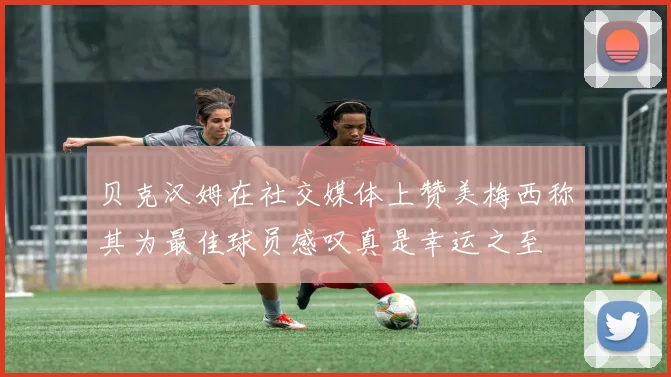 贝克汉姆在社交媒体上赞美梅西称其为最佳球员感叹真是幸运之至