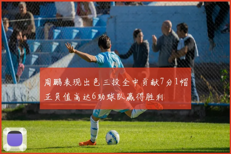 周鹏表现出色三投全中贡献7分1帽正负值高达6助球队赢得胜利