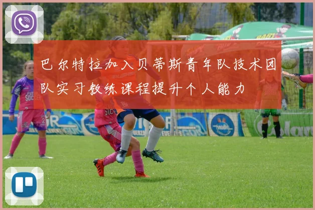 巴尔特拉加入贝蒂斯青年队技术团队实习教练课程提升个人能力