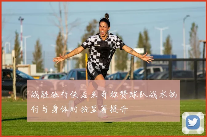 战胜独行侠后米奇称赞球队战术执行与身体对抗显著提升