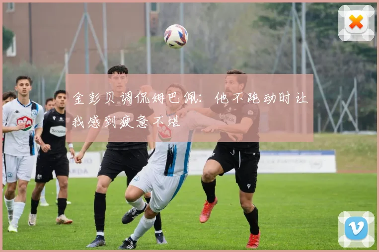 金彭贝调侃姆巴佩：他不跑动时让我感到疲惫不堪
