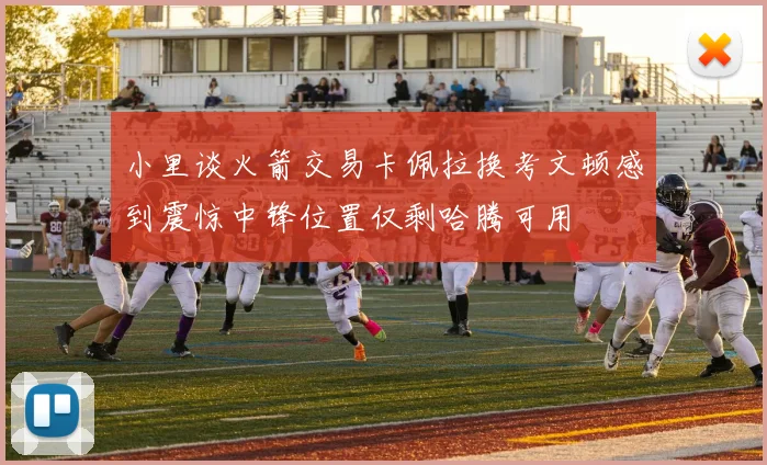 小里谈火箭交易卡佩拉换考文顿感到震惊中锋位置仅剩哈腾可用