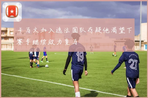 卡马文加入选法国队存疑他渴望下赛季继续效力皇马