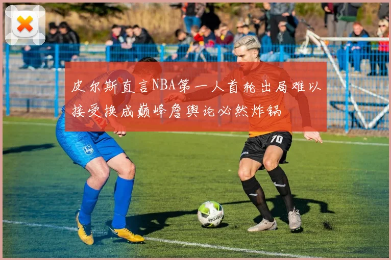 皮尔斯直言NBA第一人首轮出局难以接受换成巅峰詹舆论必然炸锅