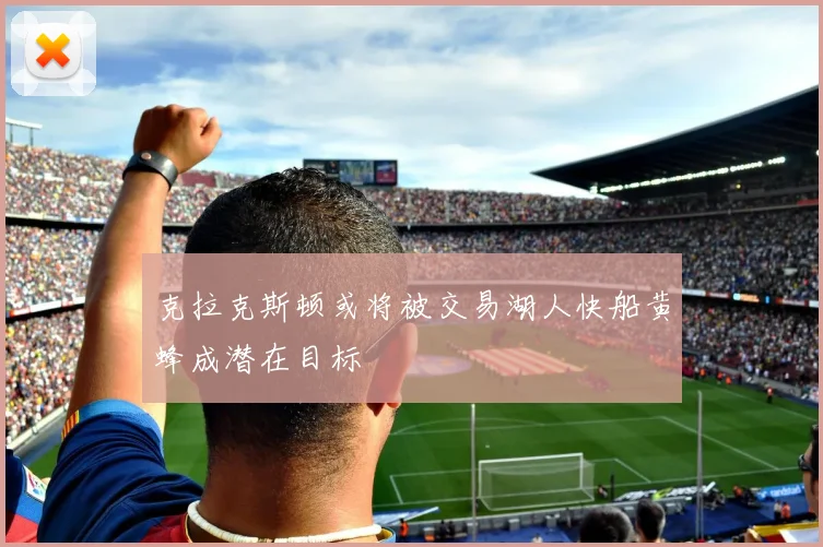 克拉克斯顿或将被交易湖人快船黄蜂成潜在目标