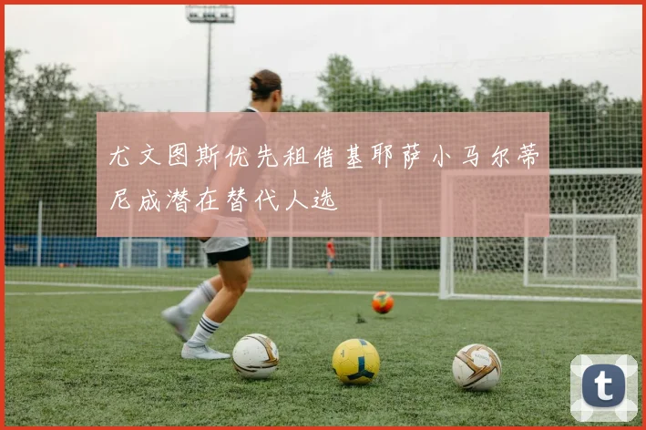 尤文图斯优先租借基耶萨小马尔蒂尼成潜在替代人选