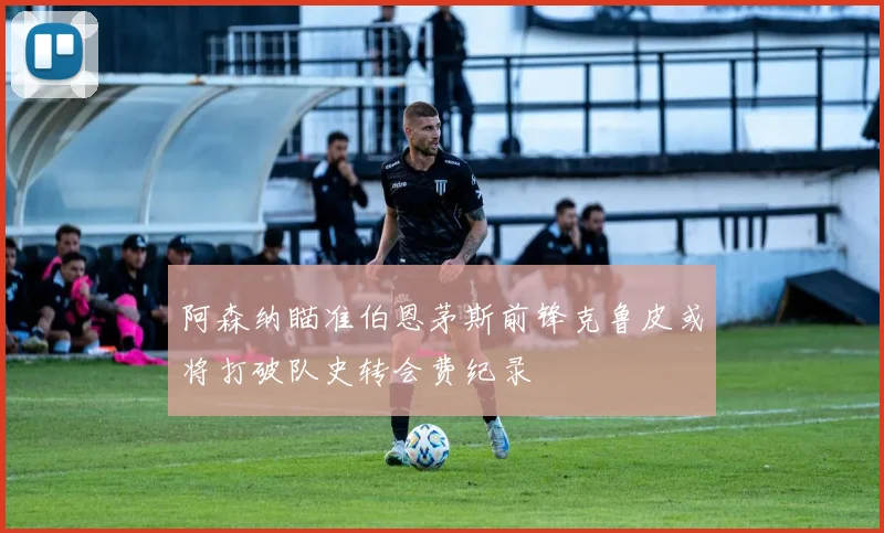 阿森纳瞄准伯恩茅斯前锋克鲁皮或将打破队史转会费纪录