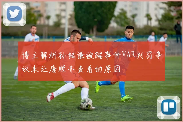 博主解析孙铭谦被踹事件VAR判罚争议未让唐顺齐查看的原因